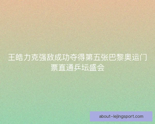 王皓力克强敌成功夺得第五张巴黎奥运门票直通乒坛盛会