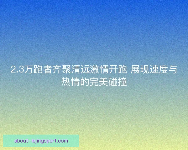 2.3万跑者齐聚清远激情开跑 展现速度与热情的完美碰撞