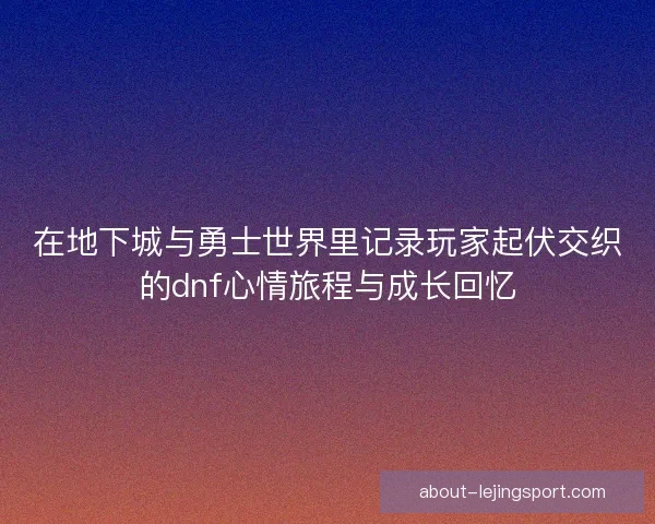 在地下城与勇士世界里记录玩家起伏交织的dnf心情旅程与成长回忆