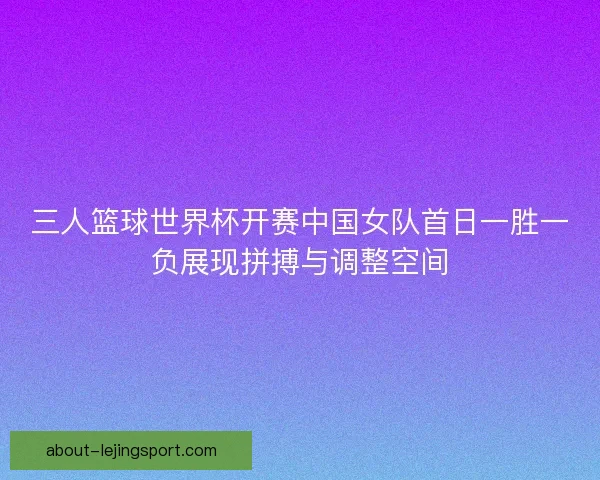 三人篮球世界杯开赛中国女队首日一胜一负展现拼搏与调整空间 三人篮球世界杯开赛中国女队首日一胜一负展现拼搏与调整空间