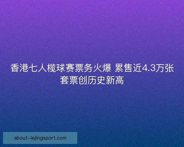 香港七人榄球赛票务火爆 累售近4.3万张套票创历史新高