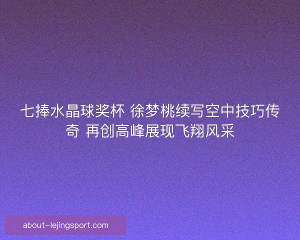 七捧水晶球奖杯 徐梦桃续写空中技巧传奇 再创高峰展现飞翔风采