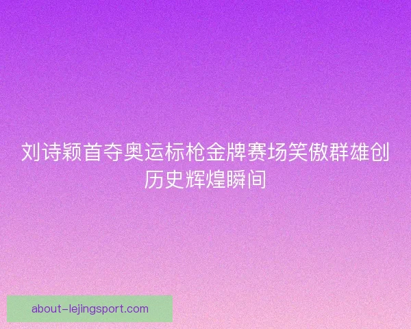 刘诗颖首夺奥运标枪金牌赛场笑傲群雄创历史辉煌瞬间