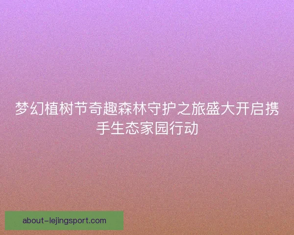 梦幻植树节奇趣森林守护之旅盛大开启携手生态家园行动