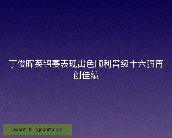 丁俊晖英锦赛表现出色顺利晋级十六强再创佳绩 丁俊晖英锦赛表现出色顺利晋级十六强再创佳绩